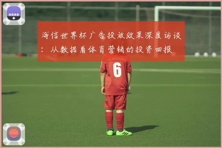 海信世界杯广告投放效果深度访谈：从数据看体育营销的投资回报