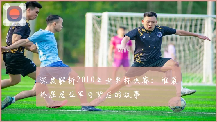 深度解析2010年世界杯决赛:谁最终屈居亚军与背后的故事
