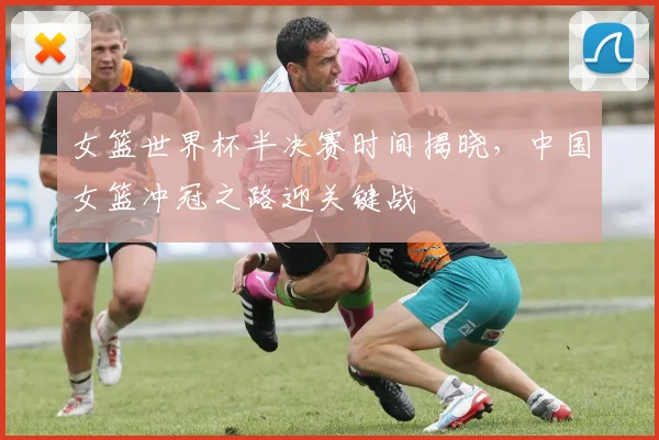 女篮世界杯半决赛时间揭晓，中国女篮冲冠之路迎关键战