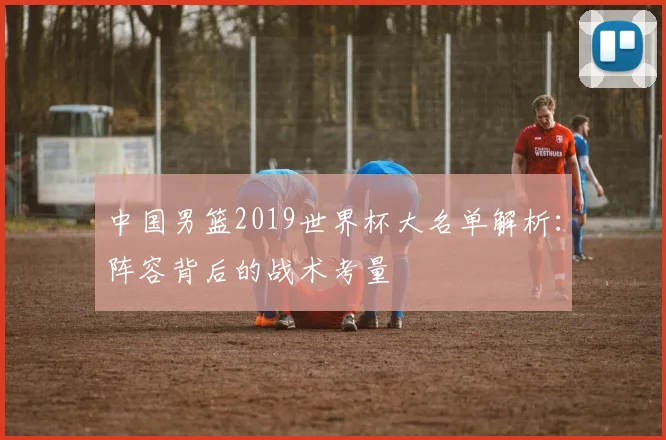 中国男篮2019世界杯大名单解析：阵容背后的战术考量
