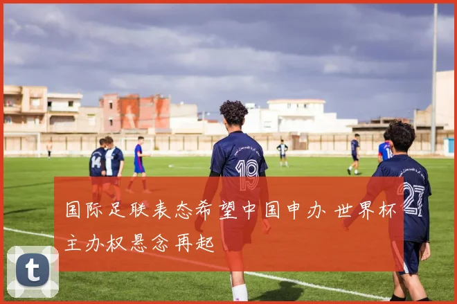 国际足联表态希望中国申办 世界杯主办权悬念再起