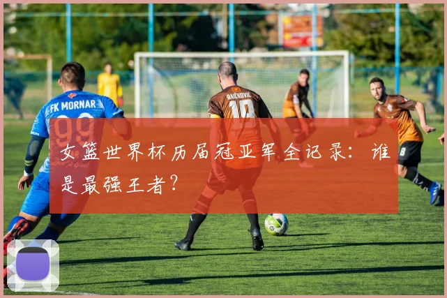 女篮世界杯历届冠亚军全记录：谁是最强王者？