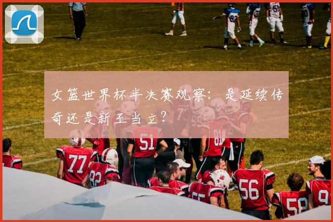 女篮世界杯半决赛观察：是延续传奇还是新王当立？