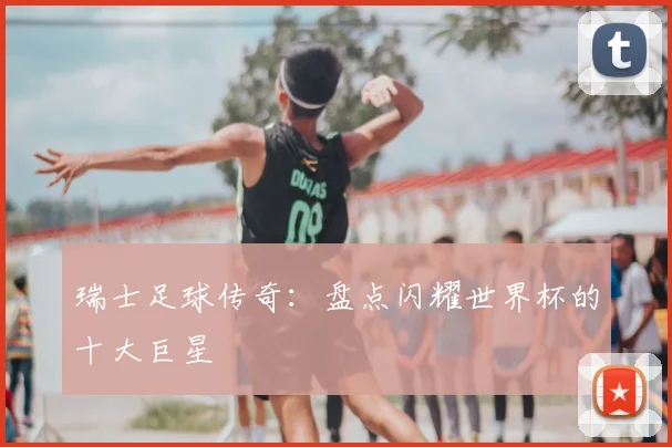 瑞士足球传奇:盘点闪耀世界杯的十大巨星