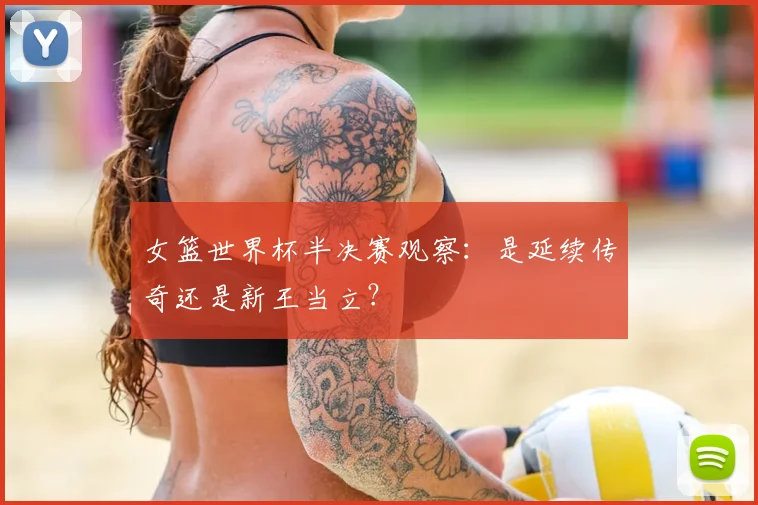 女篮世界杯半决赛观察：是延续传奇还是新王当立？