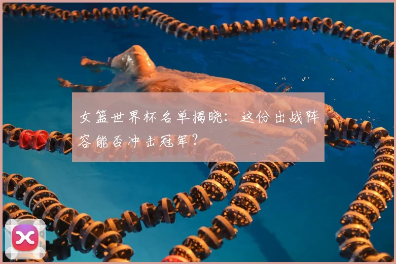 女篮世界杯名单揭晓：这份出战阵容能否冲击冠军？