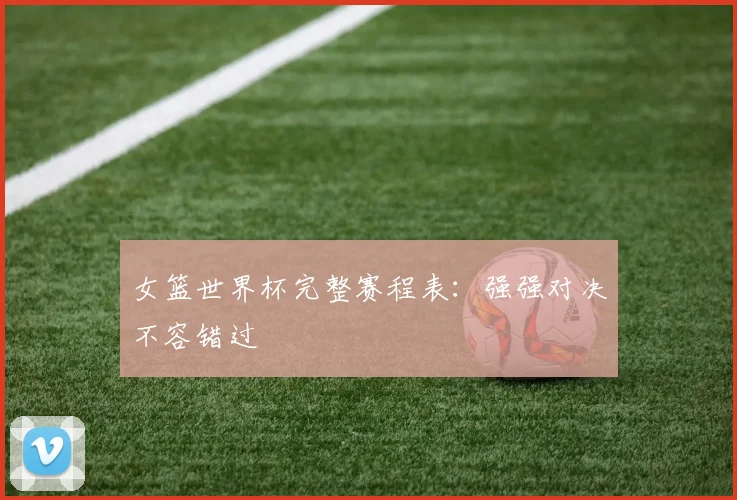 女篮世界杯完整赛程表：强强对决不容错过