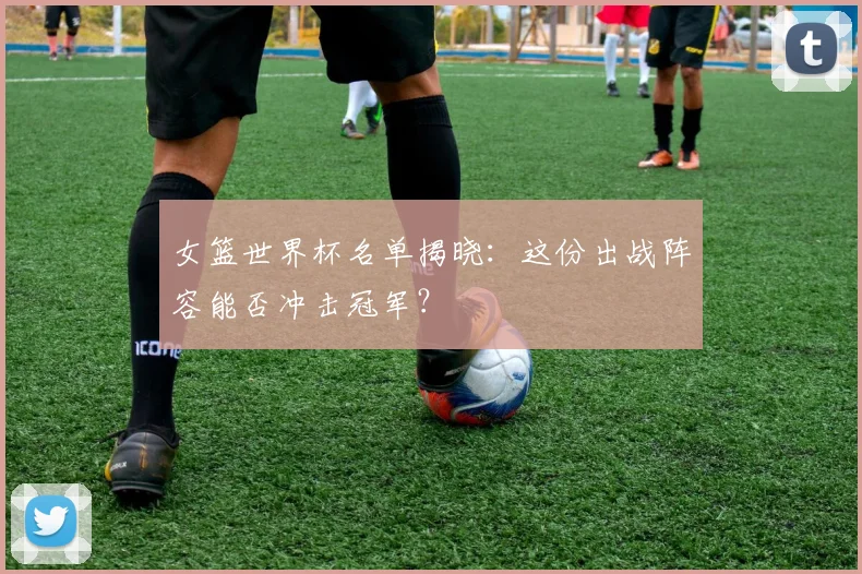 女篮世界杯名单揭晓：这份出战阵容能否冲击冠军？