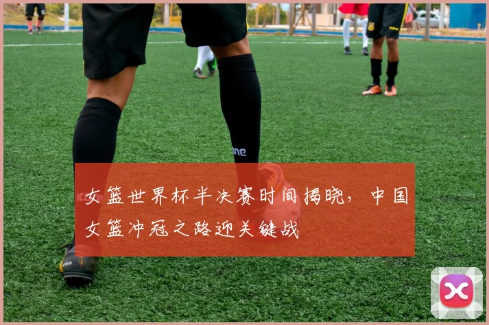 女篮世界杯半决赛时间揭晓，中国女篮冲冠之路迎关键战