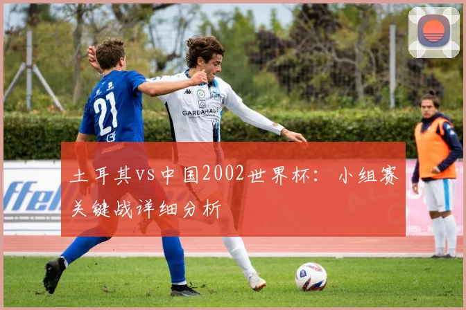 土耳其vs中国2002世界杯:小组赛关键战详细分析
