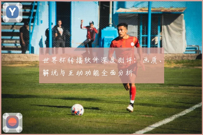 世界杯转播软件深度测评:画质、解说与互动功能全面分析